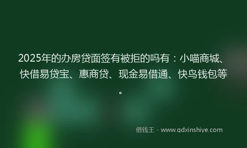 2025年的办房贷面签有被拒的吗有：小喵商城、快借易贷宝、惠商贷、现金易借通、快鸟钱包等。