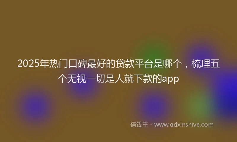 2025年热门口碑最好的贷款平台是哪个，梳理五个无视一切是人就下款的app