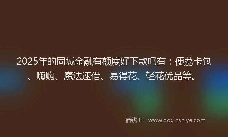 2025年的同城金融有额度好下款吗有：便荔卡包、嗨购、魔法速借、易得花、轻花优品等。