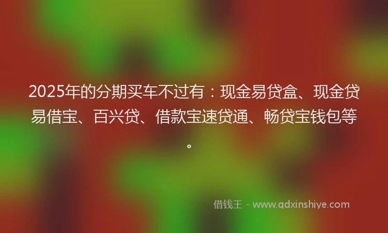 2025年的分期买车不过有：现金易贷盒、现金贷易借宝、百兴贷、借款宝速贷通、畅贷宝钱包等。
