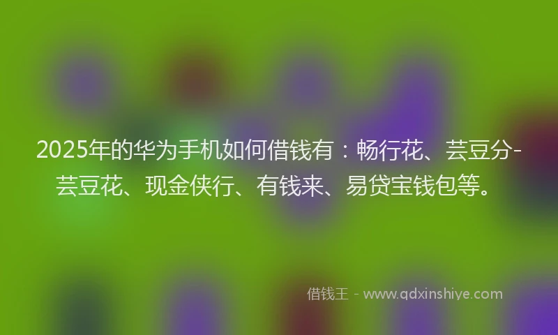 2025年的华为手机如何借钱有：畅行花、芸豆分-芸豆花、现金侠行、有钱来、易贷宝钱包等。