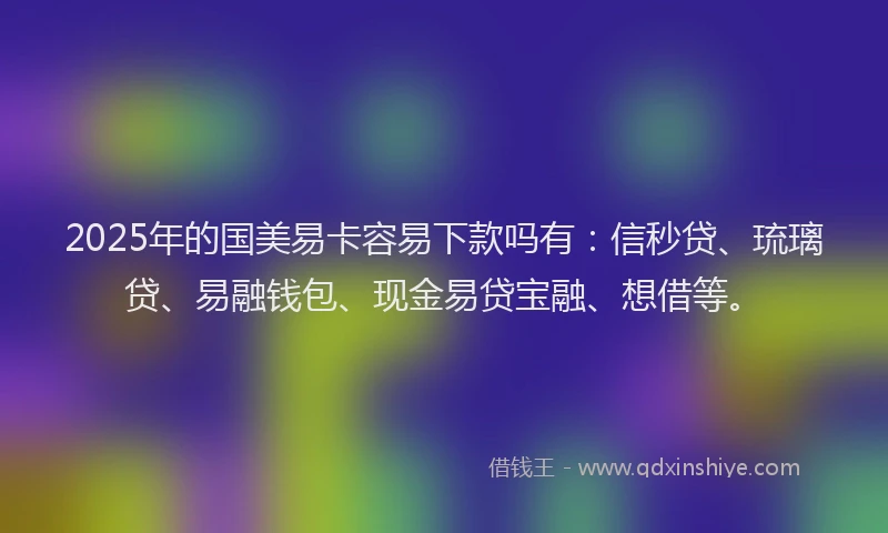 2025年的国美易卡容易下款吗有：信秒贷、琉璃贷、易融钱包、现金易贷宝融、想借等。
