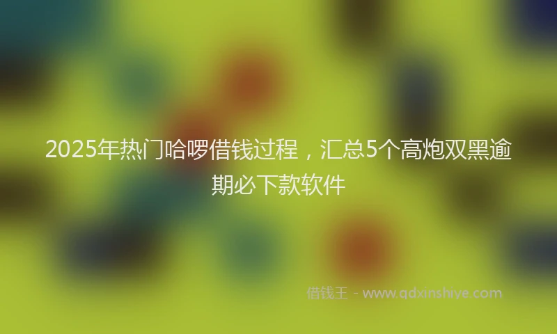 2025年热门哈啰借钱过程，汇总5个高炮双黑逾期必下款软件