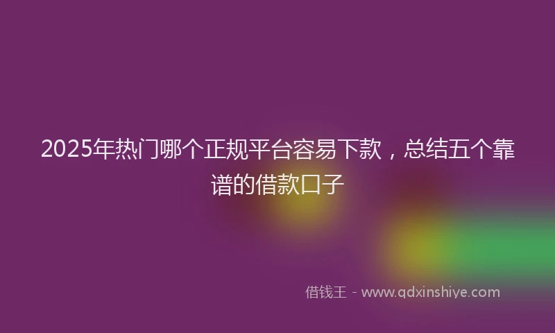 2025年热门哪个正规平台容易下款，总结五个靠谱的借款口子