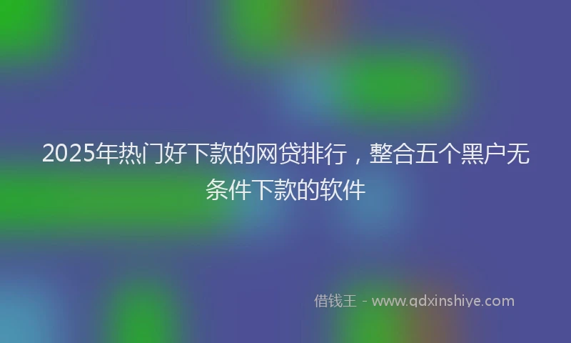 2025年热门好下款的网贷排行，整合五个黑户无条件下款的软件