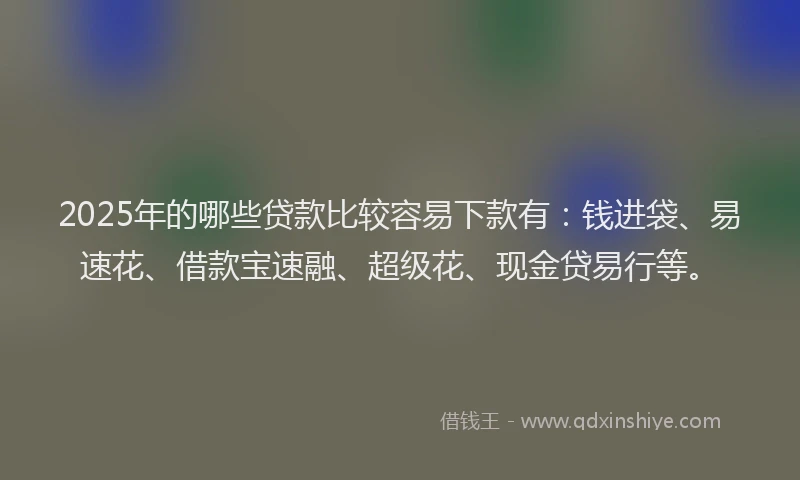 2025年的哪些贷款比较容易下款有：钱进袋、易速花、借款宝速融、超级花、现金贷易行等。
