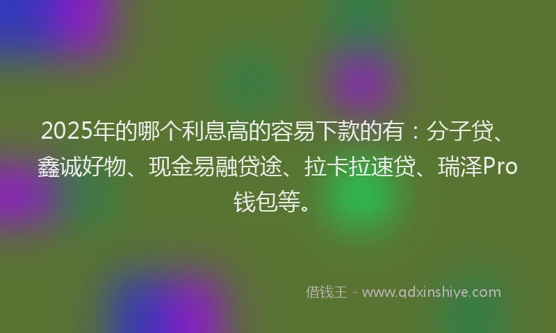 2025年的哪个利息高的容易下款的有：分子贷、鑫诚好物、现金易融贷途、拉卡拉速贷、瑞泽Pro钱包等。