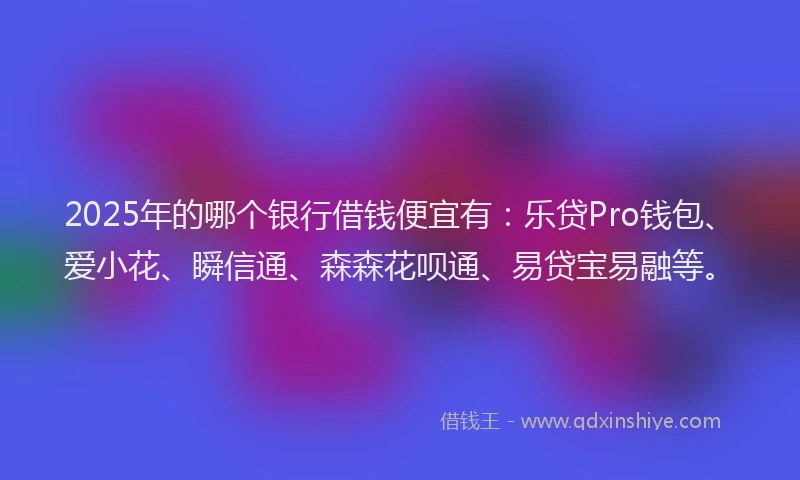 2025年的哪个银行借钱便宜有：乐贷Pro钱包、爱小花、瞬信通、森森花呗通、易贷宝易融等。