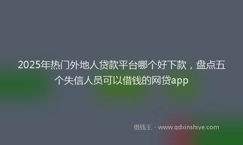 2025年热门外地人贷款平台哪个好下款，盘点五个失信人员可以借钱的网贷app