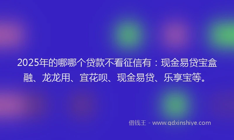 2025年的哪哪个贷款不看征信有：现金易贷宝盒融、龙龙用、宜花呗、现金易贷、乐享宝等。