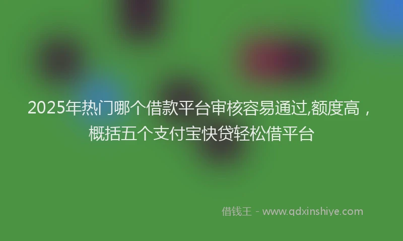2025年热门哪个借款平台审核容易通过,额度高，概括五个支付宝快贷轻松借平台