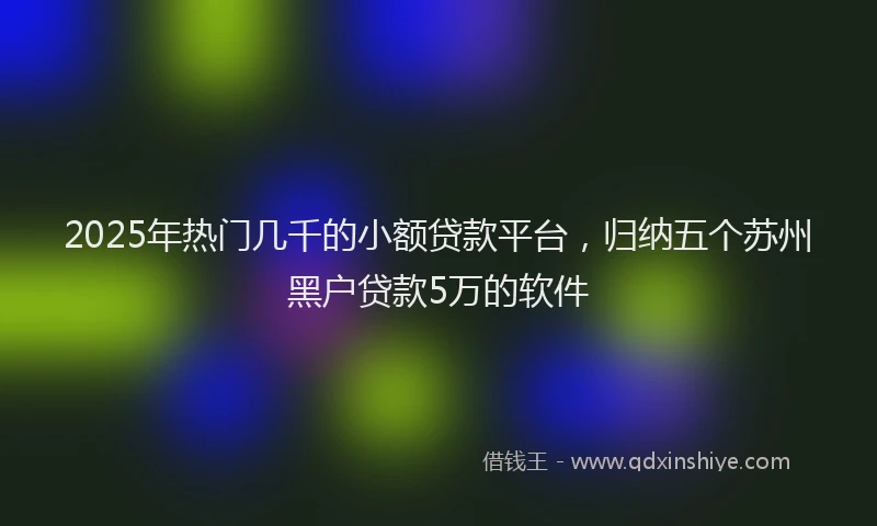 2025年热门几千的小额贷款平台，归纳五个苏州黑户贷款5万的软件