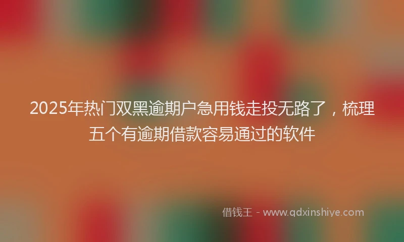 2025年热门双黑逾期户急用钱走投无路了，梳理五个有逾期借款容易通过的软件