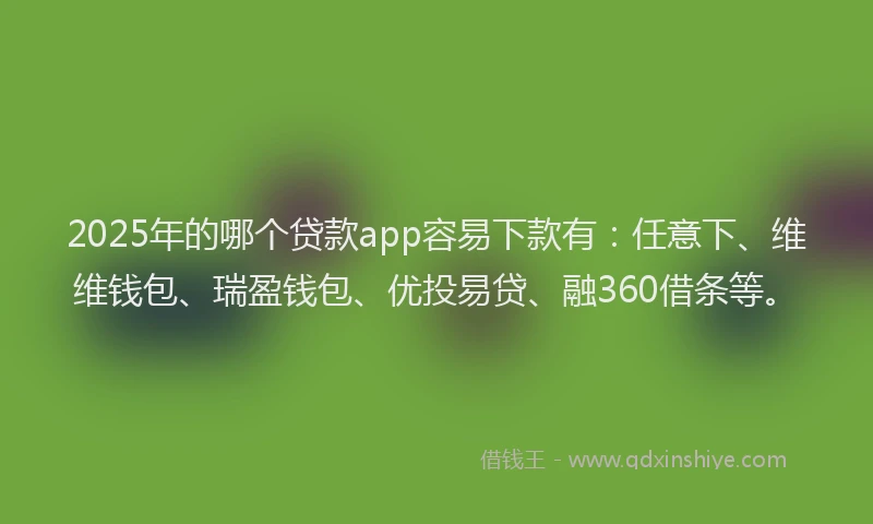 2025年的哪个贷款app容易下款有：任意下、维维钱包、瑞盈钱包、优投易贷、融360借条等。