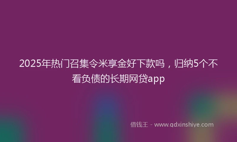 2025年热门召集令米享金好下款吗，归纳5个不看负债的长期网贷app