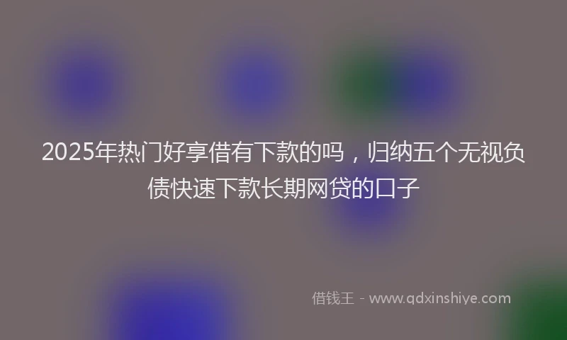 2025年热门好享借有下款的吗，归纳五个无视负债快速下款长期网贷的口子