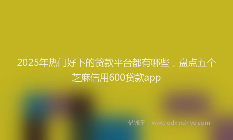 2025年热门好下的贷款平台都有哪些，盘点五个芝麻信用600贷款app