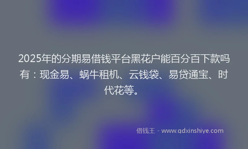 2025年的分期易借钱平台黑花户能百分百下款吗有：现金易、蜗牛租机、云钱袋、易贷通宝、时代花等。