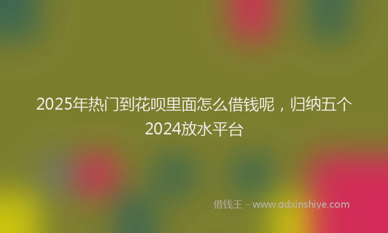 2025年热门到花呗里面怎么借钱呢，归纳五个2024放水平台