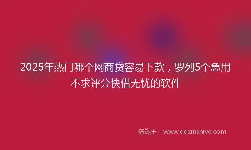 2025年热门哪个网商贷容易下款，罗列5个急用不求评分快借无忧的软件