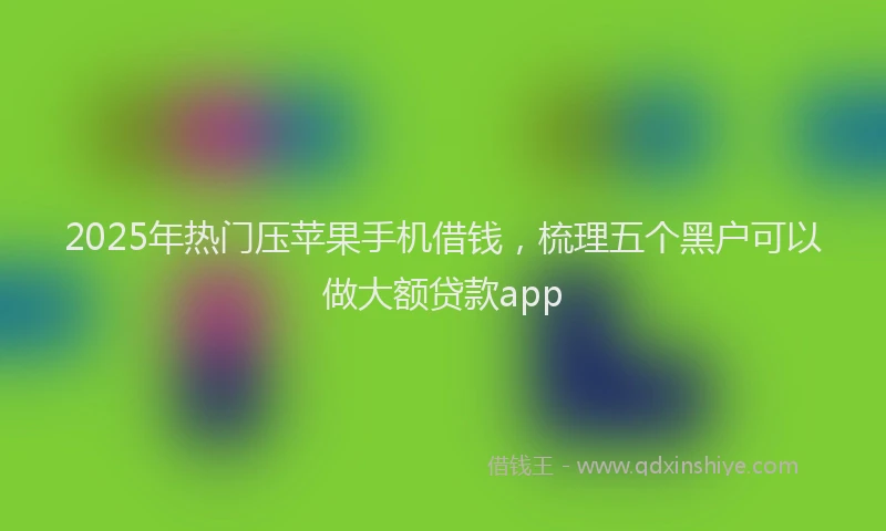 2025年热门压苹果手机借钱，梳理五个黑户可以做大额贷款app
