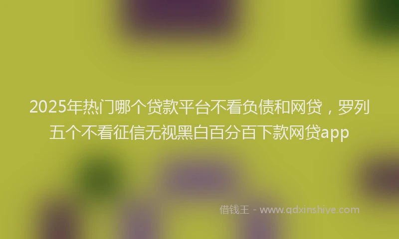 2025年热门哪个贷款平台不看负债和网贷，罗列五个不看征信无视黑白百分百下款网贷app