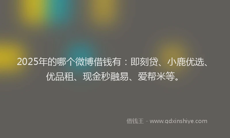 2025年的哪个微博借钱有：即刻贷、小鹿优选、优品租、现金秒融易、爱帮米等。