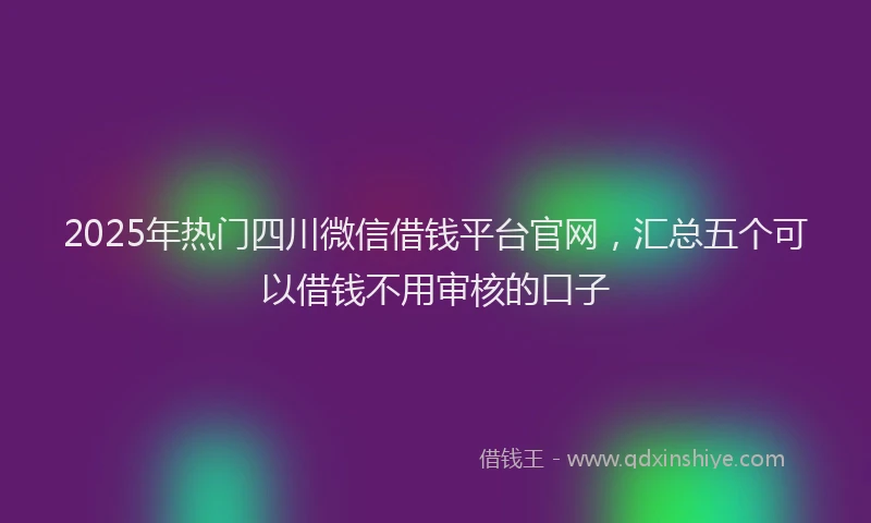 2025年热门四川微信借钱平台官网，汇总五个可以借钱不用审核的口子