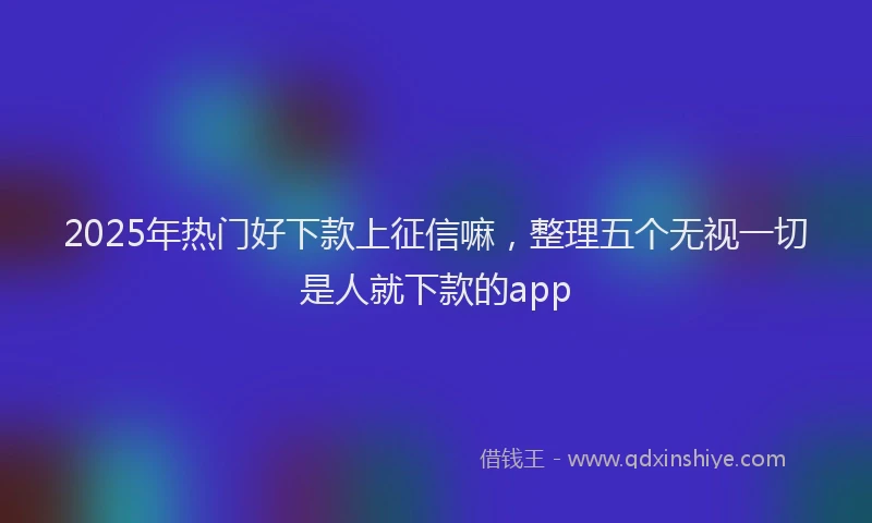 2025年热门好下款上征信嘛，整理五个无视一切是人就下款的app