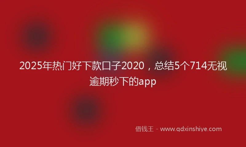 2025年热门好下款口子2020，总结5个714无视逾期秒下的app