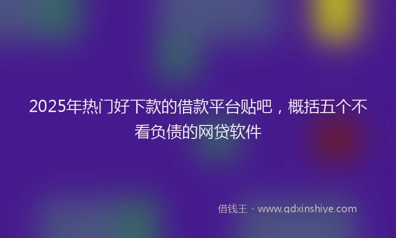 2025年热门好下款的借款平台贴吧，概括五个不看负债的网贷软件