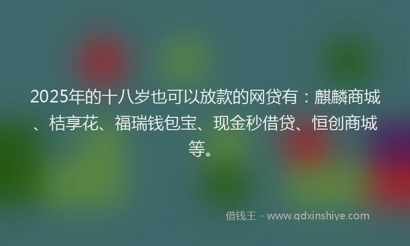 2025年的十八岁也可以放款的网贷有：麒麟商城、桔享花、福瑞钱包宝、现金秒借贷、恒创商城等。