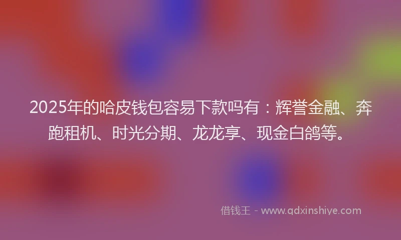 2025年的哈皮钱包容易下款吗有：辉誉金融、奔跑租机、时光分期、龙龙享、现金白鸽等。