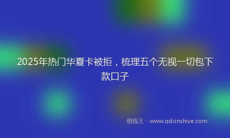 2025年热门华夏卡被拒，梳理五个无视一切包下款口子