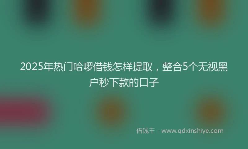 2025年热门哈啰借钱怎样提取，整合5个无视黑户秒下款的口子