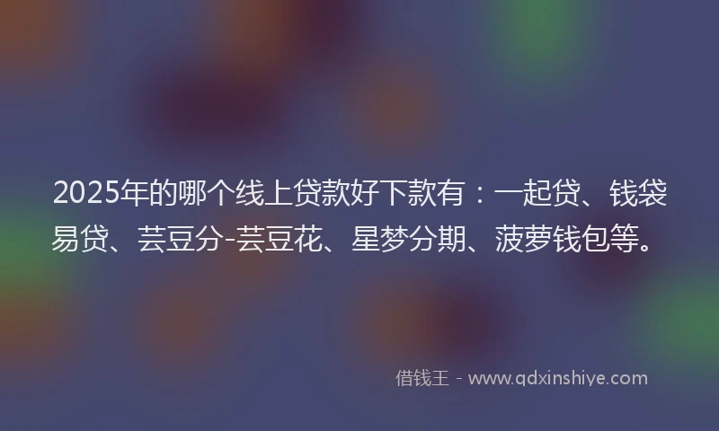 2025年的哪个线上贷款好下款有：一起贷、钱袋易贷、芸豆分-芸豆花、星梦分期、菠萝钱包等。