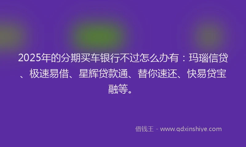 2025年的分期买车银行不过怎么办有：玛瑙信贷、极速易借、星辉贷款通、替你速还、快易贷宝融等。