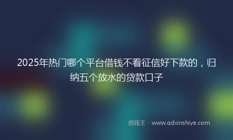 2025年热门哪个平台借钱不看征信好下款的，归纳五个放水的贷款口子