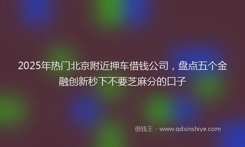 2025年热门北京附近押车借钱公司，盘点五个金融创新秒下不要芝麻分的口子