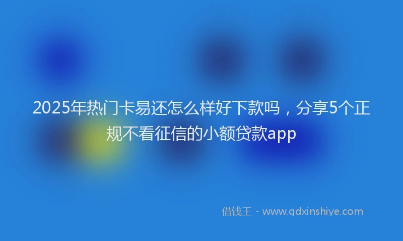 2025年热门卡易还怎么样好下款吗，分享5个正规不看征信的小额贷款app
