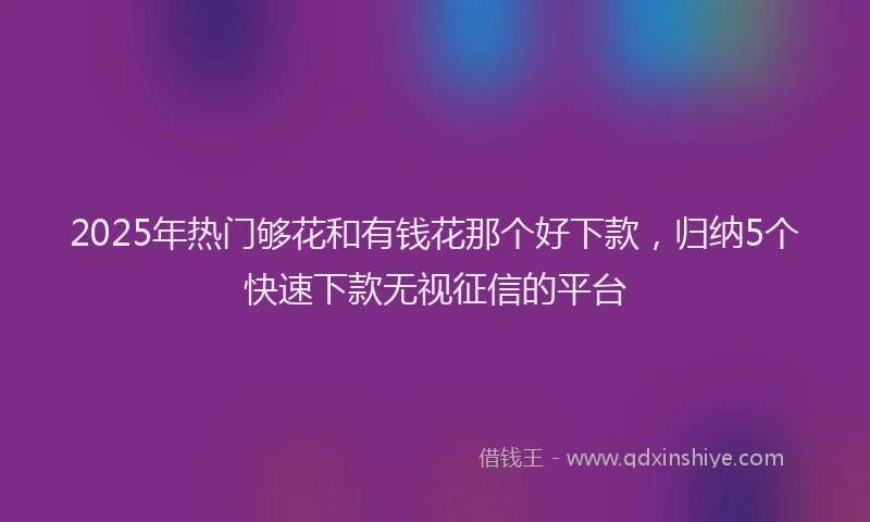 2025年热门够花和有钱花那个好下款，归纳5个快速下款无视征信的平台