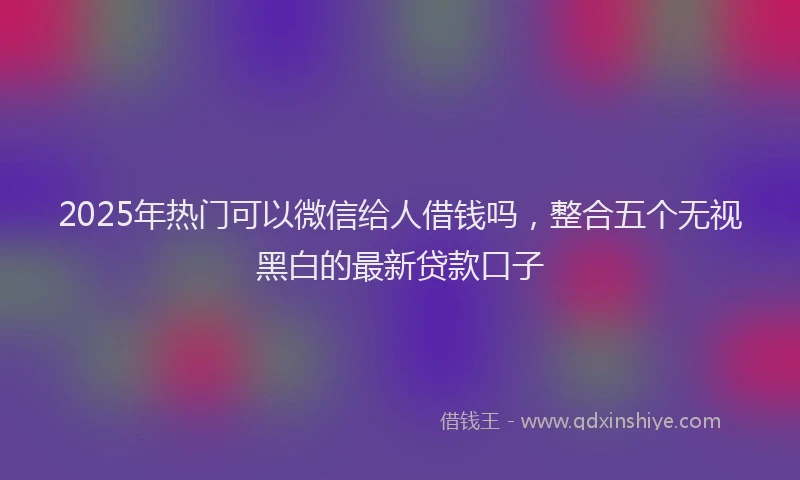 2025年热门可以微信给人借钱吗，整合五个无视黑白的最新贷款口子