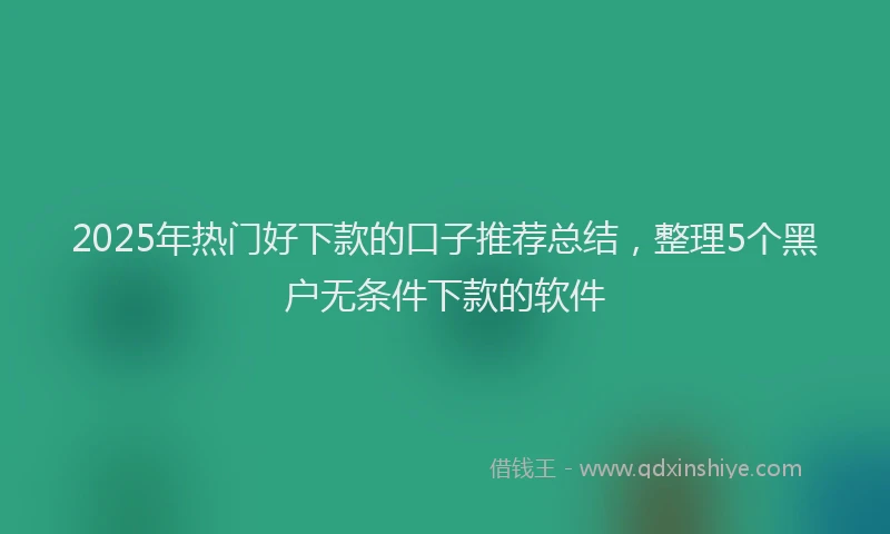2025年热门好下款的口子推荐总结，整理5个黑户无条件下款的软件