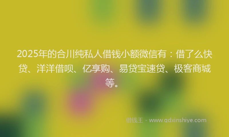 2025年的合川纯私人借钱小额微信有:借了么快贷、洋洋借呗、亿享购、易贷宝速贷、极客商城等。
