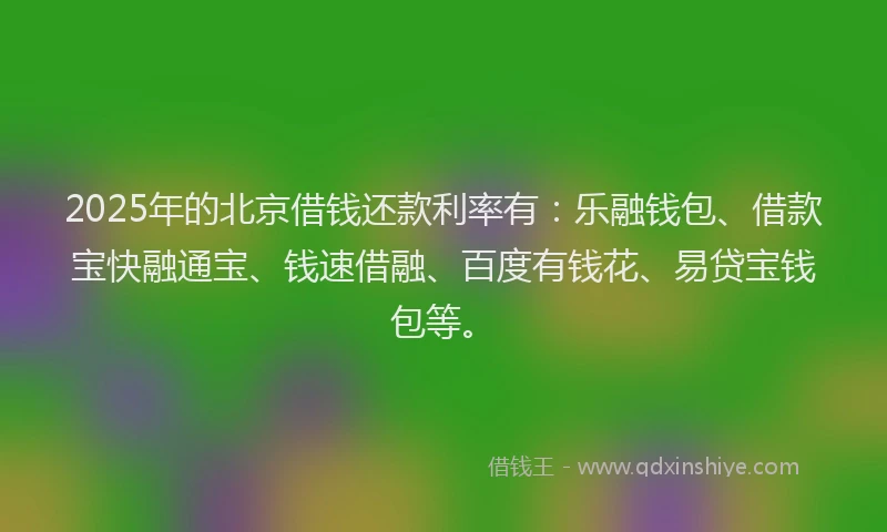 2025年的北京借钱还款利率有：乐融钱包、借款宝快融通宝、钱速借融、百度有钱花、易贷宝钱包等。