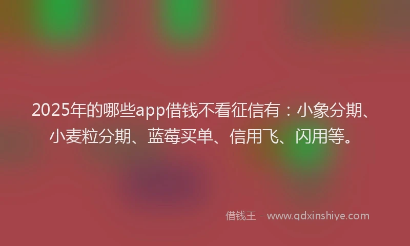 2025年的哪些app借钱不看征信有：小象分期、小麦粒分期、蓝莓买单、信用飞、闪用等。