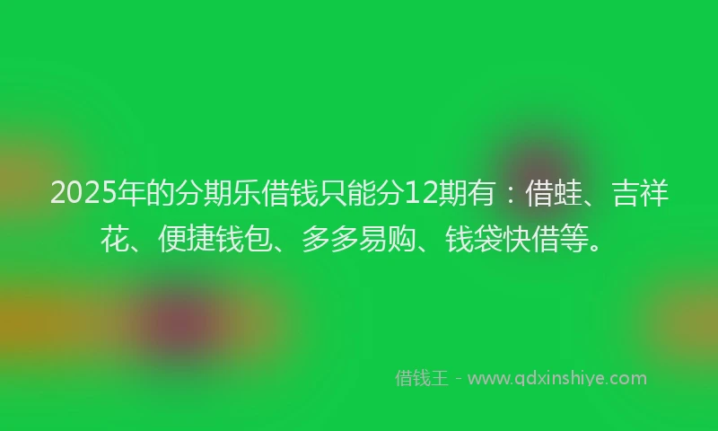 2025年的分期乐借钱只能分12期有：借蛙、吉祥花、便捷钱包、多多易购、钱袋快借等。