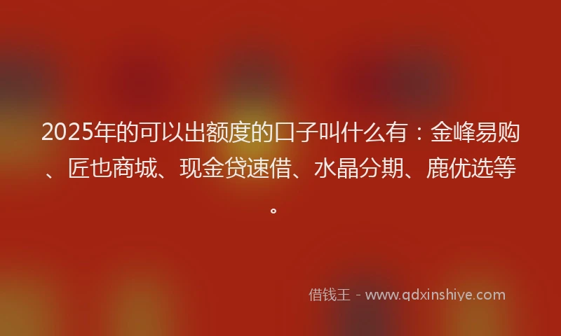 2025年的可以出额度的口子叫什么有：金峰易购、匠也商城、现金贷速借、水晶分期、鹿优选等。