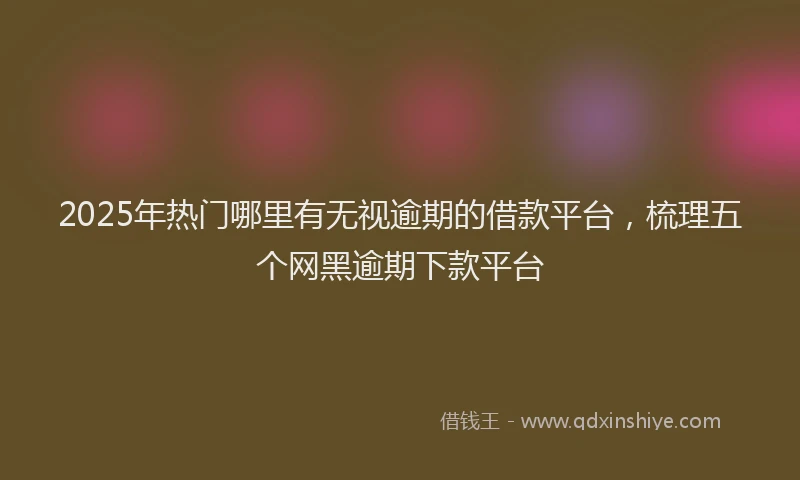 2025年热门哪里有无视逾期的借款平台，梳理五个网黑逾期下款平台
