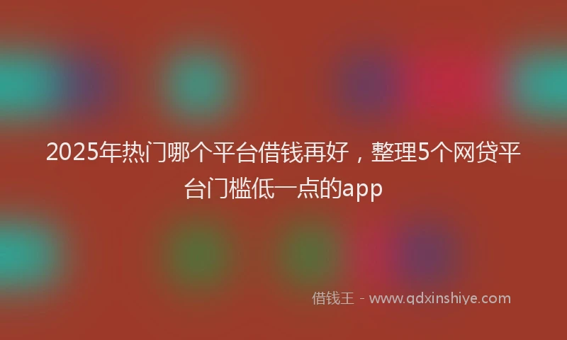 2025年热门哪个平台借钱再好，整理5个网贷平台门槛低一点的app